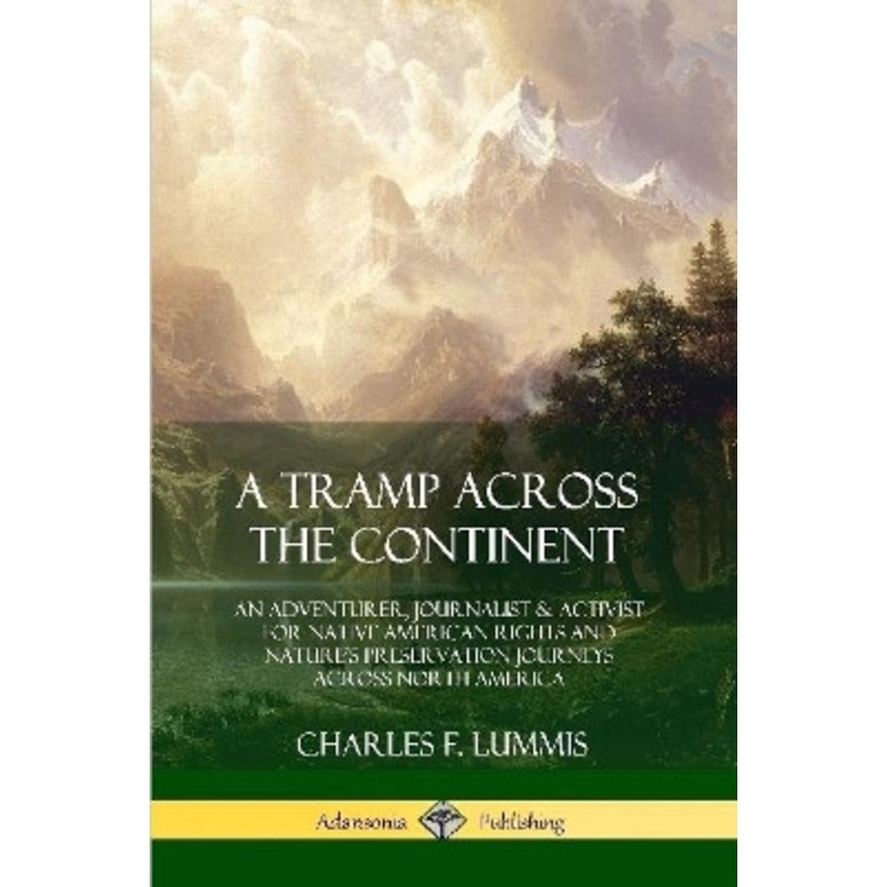 A Tramp Across the Continent: An Adventurer, Journalist and Activist for Native American Rights and Nature’s Preservation Journeys Across North America by Charles F Lummis 9780359028665