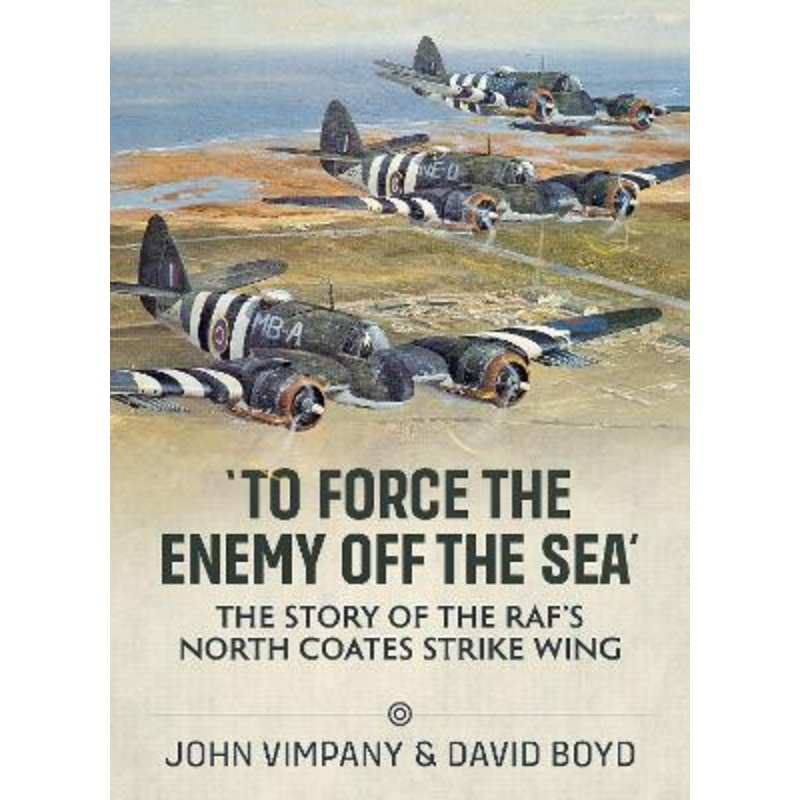 ‘To Force the Enemy Off the Sea’: The Story of the Raf’s North Coates Strike Wing by John Vimpany