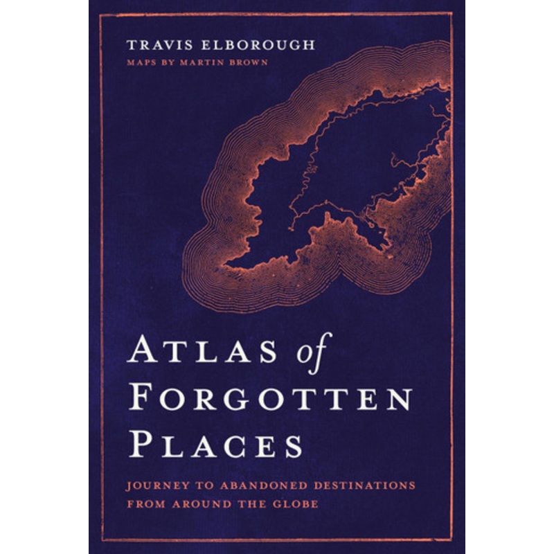 Atlas of Forgotten Places: Journey to Abandoned Destinations from Around the Globe by Travis Elborough